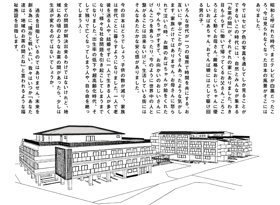 昭和と呼ばれた時代、まだテレビが白黒だったころ、今は見られなくなった日本の風景がそこにはありました。今ではセピア色の写真を通してしか見ることができないこの時代には、自然とみんなが集まる「お茶の間」が、それぞれの家にありました。わき目もふらずに働いて帰ってくるお父さん。ころころとよく動くお母さん。厳格なおじいちゃんに優しいおばあちゃん。おてんば娘にはだしで駆け回る男の子。いろんな世代が一つの場所で時間を共にする。お互いに、学ぶことがたくさんあったような気がします。家族だけではありません。お母さんに怒られたて泣いた時、お隣のおばちゃんが飴をくれたり、やんちゃがすぎて、お向かいのおじいさんにげんこつを食らったり。今のように世界中の人と繋がることは出来ないけど、生活している街にはそんなあたたかな安心感がありました。今の日本はどうでしょう。子供の数が減り、家族は世代ごとに暮らすようになりました。一人で老後を送る人や、結婚せずに一人で生きる人が多くなり、様々な社会問題を引き起こしてしまうまでになりました。出生率の低下や超高齢化時代、そして独りで亡くなってしまう人や、自ら命を絶ってしまう人…全ての問題が解決出来るわけではないけれど、地域にあの頃のようなお茶の間があったら、少しは生活が変わるのではないでしょうか。　過去を目指しているのではありません。未来を創る為に、現在と戦いたい。我々はいつか「あなた達は、地域のお茶の間だね」と言われるような福祉施設を目指します。